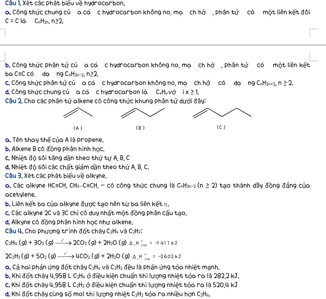 Xét các phát biểu về hydrocorbon.
a. Công thức chung củ a cá c hydrocarbon không no, mạ ch hở , Phân tử có một liên kết đôi
c=c là C_nH_2n,n≥ 2.
b. Công thức phân tử củ a có c hydrocarbon không no, mọ ch hở , Phân tử có một liên kết
bo Cequiv Cco do ngC_nH_2n-2,n≥ 2.
c. Công thức phân tử củ a cá c hydrocarbon không no, mạ ch hở có dạ ngC_nH_2n+2,n≥ 2.
d. Công thức chung củ a cá c hydrocarbon là C_xH_yvdot O ix≥ 1.
Câu 2. Cho các phân tử alkene có công thức khung phân tử dưới đây:
(A ) (B ) (C )
a. Tên thay thế của A là propene.
b. Alkene B có đồng phân hình học.
c. Nhiệt độ sôi tăng dần theo thứ tự A, B, C
d. Nhiệt độ sôi các chất giảm dần theo thứ A, B, C.
Câu 3. Xét các phát biểu về alkyne.
a. Các alkyne HCequiv CH,CH_3-Cequiv CH , '' có công thức chung là C_nH_2n-2(n≥ 2) tạo thành dãy đồng đẳng của
acetylene.
b. Liên kết ba của alkyne được tạo nên từ ba liên kết π.
c. Các olkyne 2C và 3C chỉ có duy nhất một đồng phân cấu tạo.
d. Alkyne có đồng phân hình học như alkene.
Câu 4. Cho phương trình đốt cháy C₂H4 và C_2H_2
C_2H_4(g)+3O_2(g)xrightarrow :2CO_2(g)+2H_2O(g)△ _rH_(298)°=-1411kJ
2C_2H_2(g)+5O_2(g)xrightarrow :4CO_2(g)+2H_2O(g)△ _rH_(298)°=-2602kJ
a. Cả hai phản ứng đốt cháy C_2H_4 J? C_2H_2 đều là phản ứng tỏo nhiệt mạnh.
b. Khi đốt cháy 4,958LC_2H_4 ở điều kiện chuẩn thì lượng nhiệt tỏa ra là 282,2 kJ.
c. Khi đốt cháy 4,958LC_2H_2 ở điều kiện chuẩn thì lượng nhiệt tỏa ra là 520,4 kJ
d. Khi đốt cháy cùng số mol thì lượng nhiệt C_2H_2 tỏa ra nhiều hơn C_2H_4.