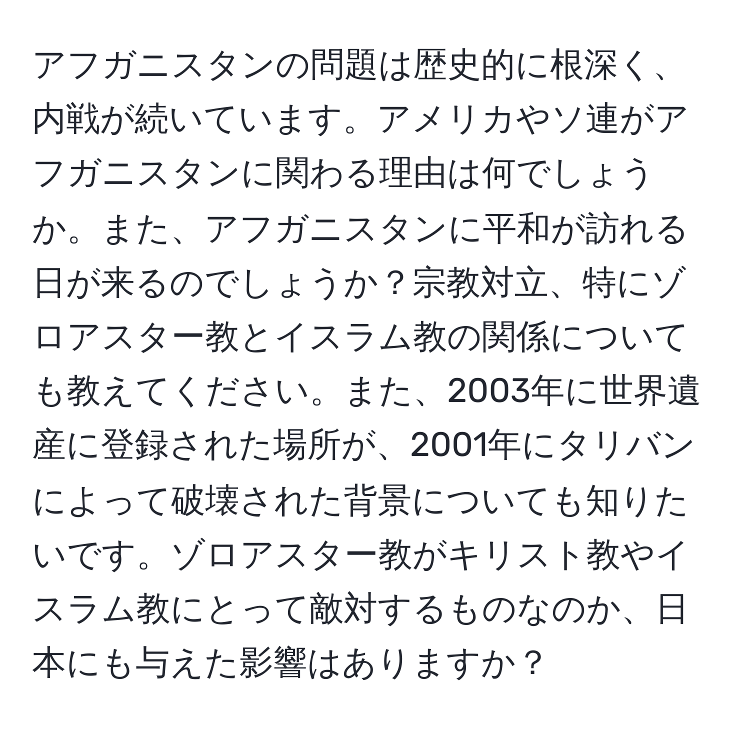 アフガニスタンの問題は歴史的に根深く、内戦が続いています。アメリカやソ連がアフガニスタンに関わる理由は何でしょうか。また、アフガニスタンに平和が訪れる日が来るのでしょうか？宗教対立、特にゾロアスター教とイスラム教の関係についても教えてください。また、2003年に世界遺産に登録された場所が、2001年にタリバンによって破壊された背景についても知りたいです。ゾロアスター教がキリスト教やイスラム教にとって敵対するものなのか、日本にも与えた影響はありますか？