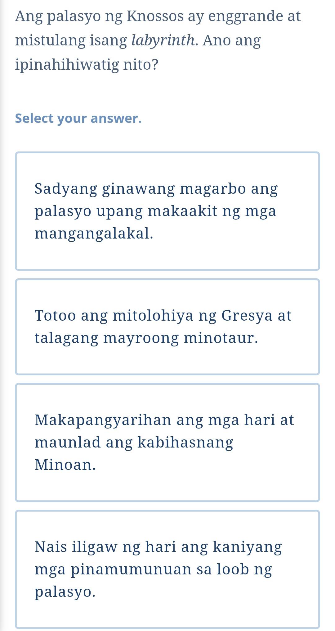 Ang palasyo ng Knossos ay enggrande at
mistulang isang labyrinth. Ano ang
ipinahihiwatig nito?
Select your answer.
Sadyang ginawang magarbo ang
palasyo upang makaakit ng mga
mangangalakal.
Totoo ang mitolohiya ng Gresya at
talagang mayroong minotaur.
Makapangyarihan ang mga hari at
maunlad ang kabihasnang
Minoan.
Nais iligaw ng hari ang kaniyang
mga pinamumunuan sa loob ng
palasyo.