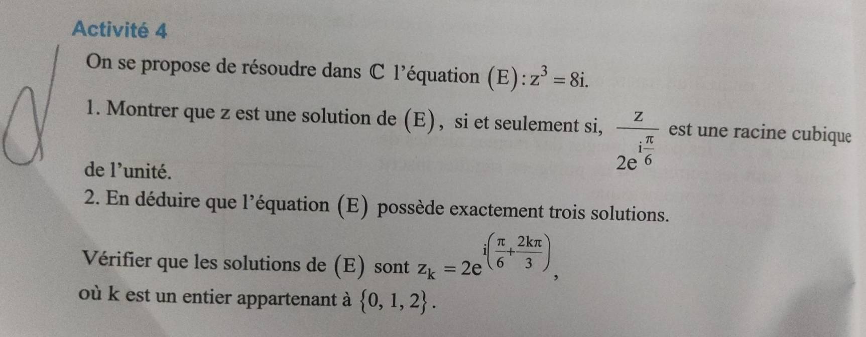 Activité 4 
On se propose de résoudre dans C l'équation (E): z^3=8i. 
1. Montrer que z est une solution de (E), si et seulement si, frac z2e^(ifrac π)6 est une racine cubique 
de 1' unité. 
2. En déduire que l’équation (E) possède exactement trois solutions. 
Vérifier que les solutions de (E) sont z_k=2e^(i(frac π)6+ 2kπ /3 ), 
où k est un entier appartenant à  0,1,2.