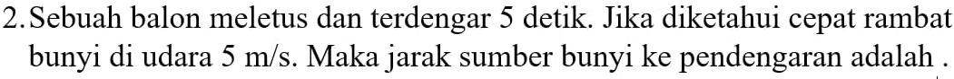 Sebuah balon meletus dan terdengar 5 detik. Jika diketahui cepat rambat 
bunyi di udara 5 m/s. Maka jarak sumber bunyi ke pendengaran adalah .