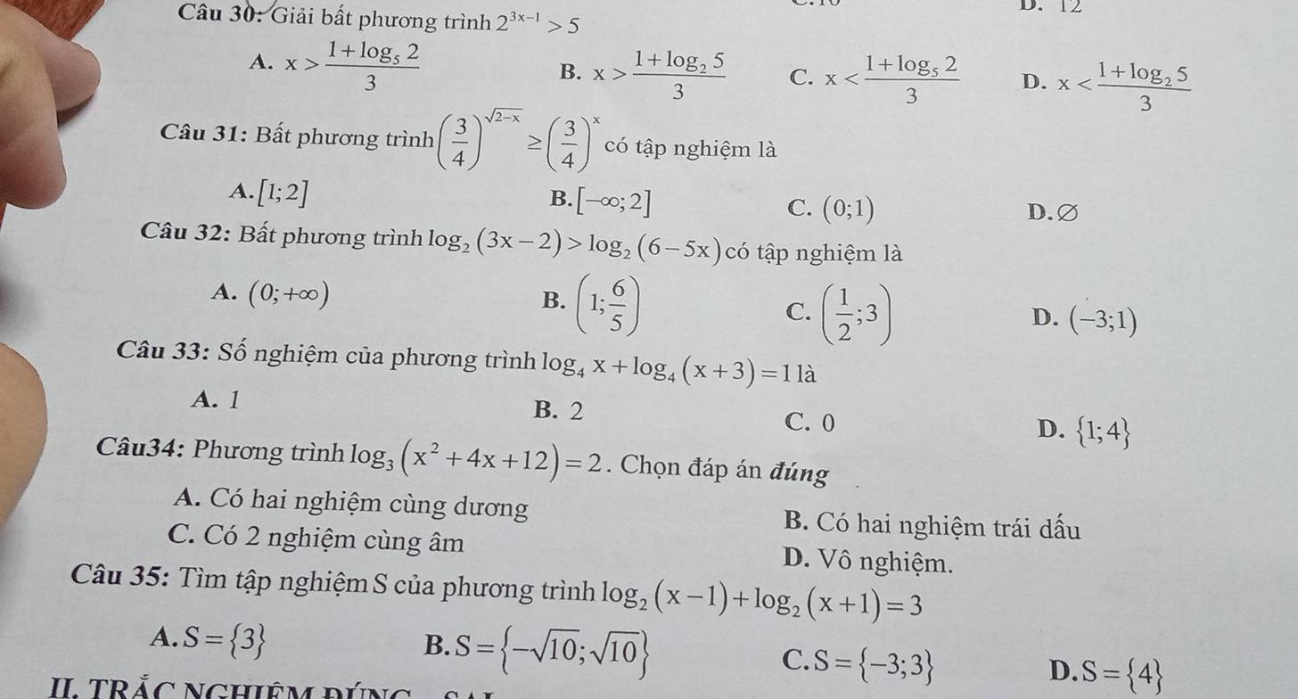 12
Câu 30: Giải bất phương trình 2^(3x-1)>5
A. x>frac 1+log _523
B. x>frac 1+log _253 C. x D. x
Câu 31: Bất phương trình ( 3/4 )^sqrt(2-x)≥ ( 3/4 )^x có tập nghiệm là
A. [1;2]
B. [-∈fty ;2]
C. (0;1) D. ∅
Câu 32: Bất phương trình log _2(3x-2)>log _2(6-5x) có tập nghiệm là
A. (0;+∈fty )
B. (1; 6/5 )
C. ( 1/2 ;3)
D. (-3;1)
Câu 33: Số nghiệm của phương trình log _4x+log _4(x+3)=11a
A. 1 B. 2
C. 0
D.  1;4
Câu34: Phương trình log _3(x^2+4x+12)=2. Chọn đáp án đúng
A. Có hai nghiệm cùng dương B. Có hai nghiệm trái dấu
C. Có 2 nghiệm cùng âm D. Vô nghiệm.
Câu 35: Tìm tập nghiệm S của phương trình log _2(x-1)+log _2(x+1)=3
A. S= 3
B. S= -sqrt(10);sqrt(10)
C. S= -3;3
D. S= 4
II TRắC NGHiÊM đÚng