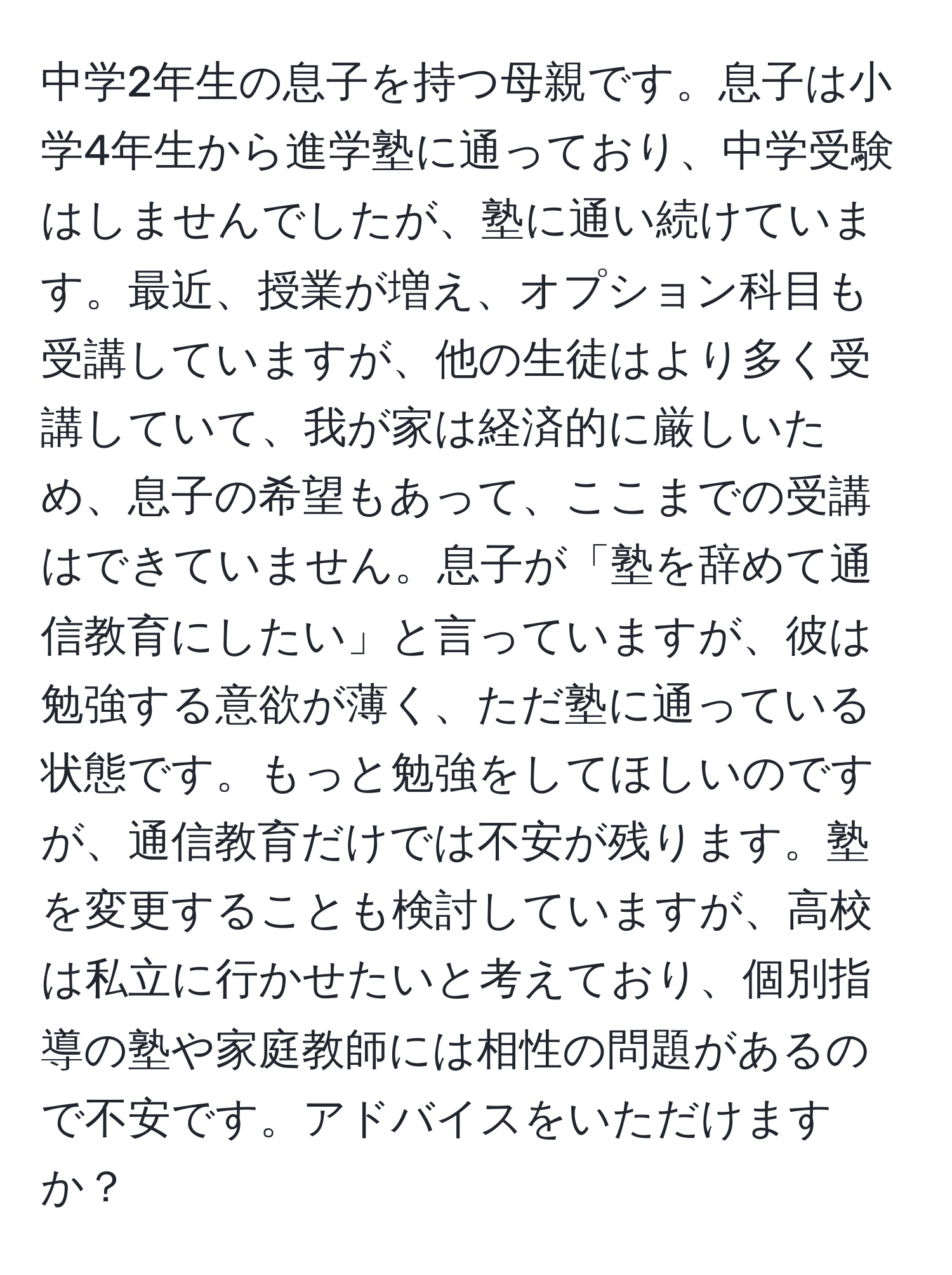 中学2年生の息子を持つ母親です。息子は小学4年生から進学塾に通っており、中学受験はしませんでしたが、塾に通い続けています。最近、授業が増え、オプション科目も受講していますが、他の生徒はより多く受講していて、我が家は経済的に厳しいため、息子の希望もあって、ここまでの受講はできていません。息子が「塾を辞めて通信教育にしたい」と言っていますが、彼は勉強する意欲が薄く、ただ塾に通っている状態です。もっと勉強をしてほしいのですが、通信教育だけでは不安が残ります。塾を変更することも検討していますが、高校は私立に行かせたいと考えており、個別指導の塾や家庭教師には相性の問題があるので不安です。アドバイスをいただけますか？