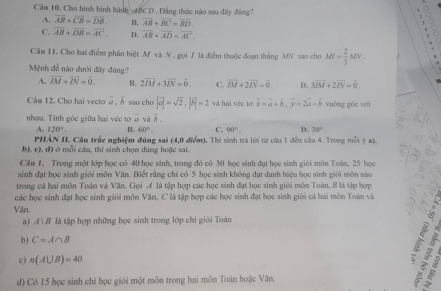 Cho hình bình hành 4BCD . Đẳng thức nào sau đây đúng?
1
2
3
A. vector AB+vector CB=vector DB. B. vector AB+vector BC=vector BD. A
C. vector AB+vector DB=vector AC. D. vector AB+vector AD=vector AC. 6
5
Câu 11. Cho hai điểm phân biệt M và N , gọi / là điểm thuộc đoạn thắng MN sao cho MI= 2/3 MN.
`
8
9
Mệnh đề nào dưới đây đúng?
A. vector IM+vector IN=vector 0. B. 2vector IM+3vector IN=vector 0. C. vector IM+2vector IN=vector 0. D. 3vector IM+2vector IN=vector 0.
Câu 12. Cho hai vecto vector a,vector b sao cho |vector a|=sqrt(2),|vector b|=2 và hai véc tơ vector x=vector a+vector b,vector y=2vector a-vector b vuông góc với
nhau. Tính góc giữa hai véc tơ vector a và vector b.
A. 120°. B. 60°. C. 90°. D. 30°.
PHẢN II. Câu trắc nghiệm đúng sai (4,0 điểm). Thí sinh trả lời từ câu 1 đến câu 4. Trong mỗi ý a),
b), c), d) ở mỗi câu, thí sinh chọn đúng hoặc sai.
Câu 1. Trong một lớp học có 40 học sinh, trong đó có 30 học sinh đạt học sinh giỏi môn Toán, 25 học
sinh đạt học sinh giỏi môn Văn. Biết rằng chỉ có 5 học sinh không đạt danh hiệu học sinh giỏi môn nào
trong cả hai môn Toán và Văn. Gọi A là tập hợp các học sinh đạt học sinh giỏi môn Toán, B là tập hợp
các học sinh đạt học sinh giỏi môn Văn, C là tập hợp các học sinh đạt học sinh giỏi cả hai môn Toán và
Văn.
a) A|B là tập hợp những học sinh trong lớp chỉ giỏi Toán
b) C=A∩ B
B  3 3
c) n(A∪ B)=40
d) Có 15 học sinh chỉ học giỏi một môn trong hai môn Toán hoặc Văn.  É