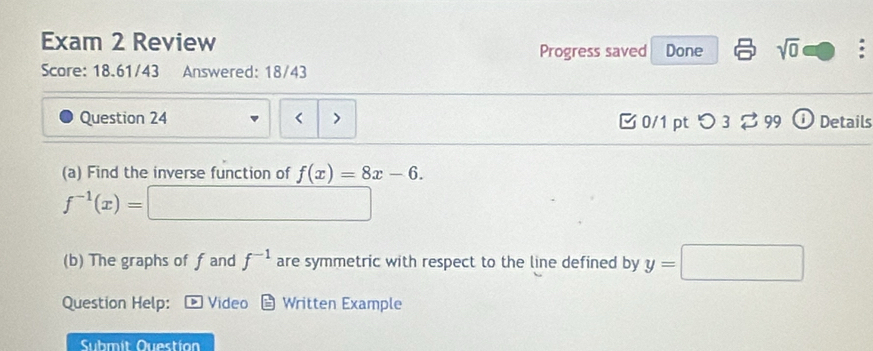 Exam 2 Review Done sqrt(0) . 
Progress saved 
Score: 18.61/43 Answered: 18/43 
Question 24 0/1 pt つ 3? 99 Details 
(a) Find the inverse function of f(x)=8x-6.
f^(-1)(x)= □
(b) The graphs of f and f^(-1) are symmetric with respect to the line defined by y=□
Question Help: Video Written Example 
Submit Questio