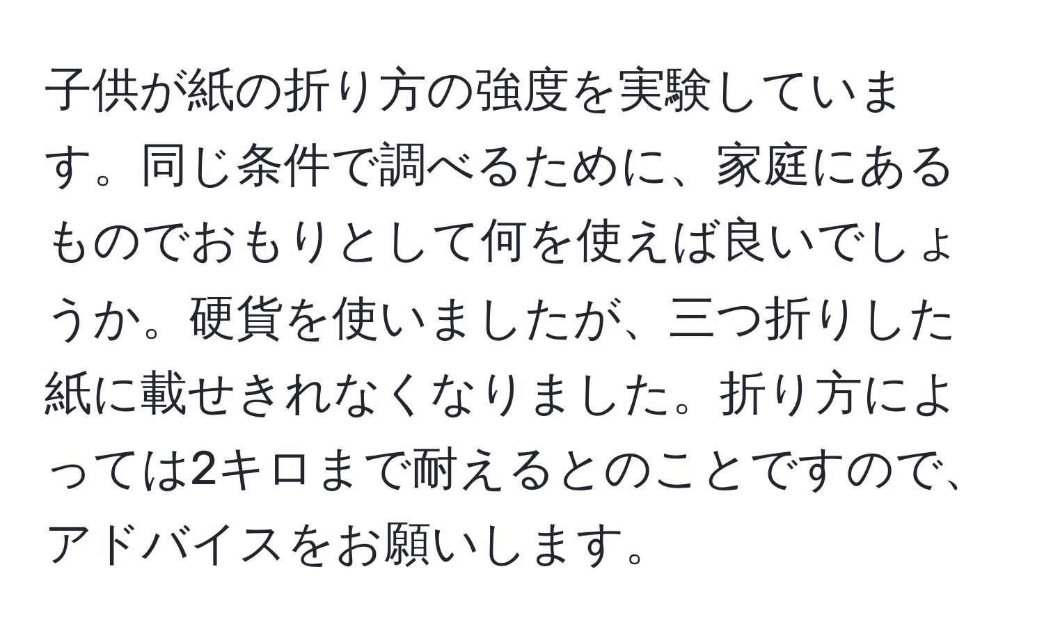 子供が紙の折り方の強度を実験しています。同じ条件で調べるために、家庭にあるものでおもりとして何を使えば良いでしょうか。硬貨を使いましたが、三つ折りした紙に載せきれなくなりました。折り方によっては2キロまで耐えるとのことですので、アドバイスをお願いします。