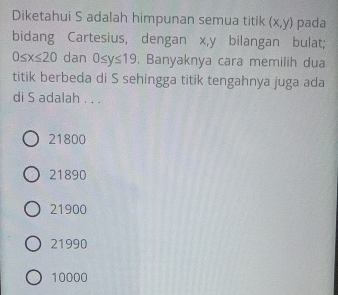 Diketahui S adalah himpunan semua titik (x,y) pada
bidang Cartesius, dengan x, y bilangan bulat;
0≤ x≤ 20 dan 0≤ y≤ 19. Banyaknya cara memilih dua
titik berbeda di S sehingga titik tengahnya juga ada
di S adalah . . .
21800
21890
21900
21990
10000