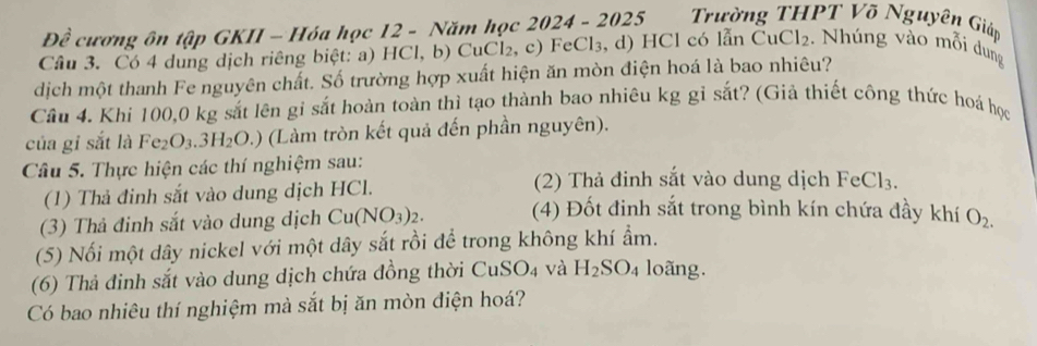 DC * cương ôn tập GKII - Hóa học 12 - Năm học 2024 - 2025 Trường THPT Võ Nguyên Giáp 

Câu 3. Có 4 dung dịch riêng biệt: a) HC1,b) ( uCl_2 , c) FeCl₃, d) HCl có lẫn CuCl_2 :. Nhúng vào mỗi dung 
dịch một thanh Fe nguyên chất. Số trường hợp xuất hiện ăn mòn điện hoá là bao nhiêu? 
Câu 4. Khi 100,0 kg sắt lên gi sắt hoàn toàn thì tạo thành bao nhiêu kg gỉ sắt? (Giả thiết công thức hoá học 
của gi sắt là Fe2 O_3.3H_2O.) (Làm tròn kết quả đến phần nguyên). 
Câu 5. Thực hiện các thí nghiệm sau: 
(1) Thả đinh sắt vào dung dịch HCl. 
(2) Thả đinh sắt vào dung dịch FeCl₃. 
(3) Thả đinh sắt vào dung dịch Cu(NO_3)_2. (4) Đốt đinh sắt trong bình kín chứa đầy khí O_2. 
(5) Nối một dây nickel với một dây sắt rồi để trong không khí ẩm. 
(6) Thả đinh sắt vào dung dịch chứa đồng thời Cư SO_4 và H_2SO 4 loãng. 
Có bao nhiêu thí nghiệm mà sắt bị ăn mòn điện hoá?