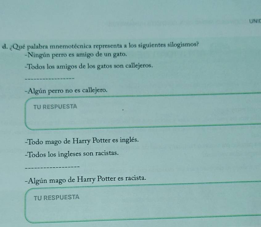 UNIE 
d. ¿Qué palabra mnemotécnica representa a los siguientes silogismos? 
-Ningún perro es amigo de un gato. 
-Todos los amigos de los gatos son callejeros. 
_ 
-Algún perro no es callejero. 
TU RESPUESTA 
-Todo mago de Harry Potter es inglés. 
-Todos los ingleses son racistas. 
_ 
-Algún mago de Harry Potter es racista. 
TU RESPUESTA