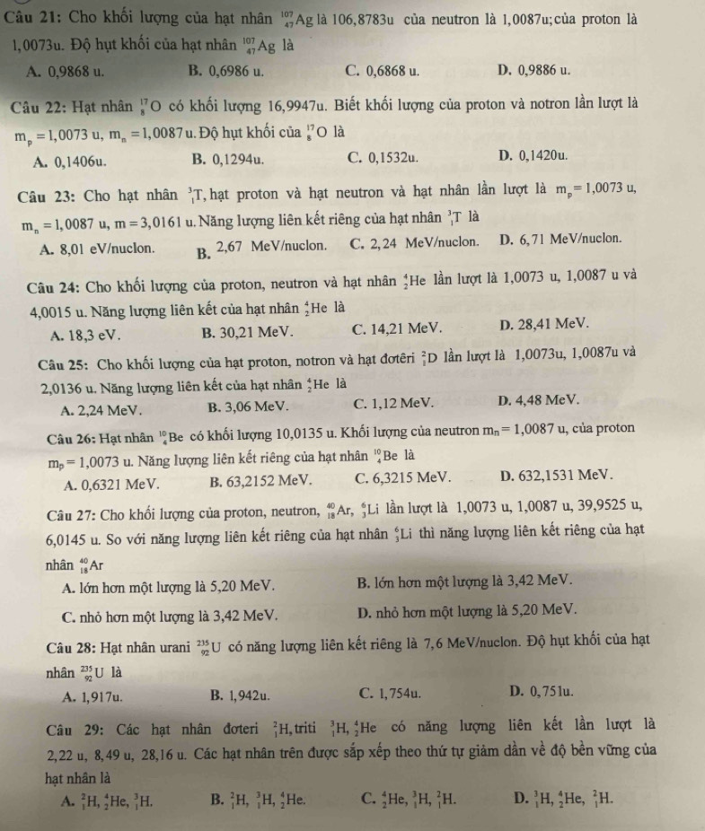 Cho khối lượng của hạt nhân beginarrayr 107 47endarray Ag là 106,8783u của neutron là 1,0087u;của proton là
1,0073u. Độ hụt khối của hạt nhân _(47)^(107)Ag là
A. 0,9868 u. B. 0,6986 u. C. 0,6868 u. D. 0,9886 u.
Câu 22: Hạt nhân _(87)^(17)O có khối lượng 16,9947u. Biết khối lượng của proton và notron lần lượt là
m_p=1,0073u,m_n=1,0087 u. Độ hụt khối của beginarrayr 17 =endarray O là
A. 0,1406u. B. 0,1294u. C. 0,1532u. D. 0,1420u.
Câu 23: Cho hạt nhân _1^(3T T, hạt proton và hạt neutron và hạt nhân lần lượt là m_p)=1,0073 u.
m_n=1,0087 1. m=3,0161 u. Năng lượng liên kết riêng của hạt nhân ,T là
A. 8,01 eV/nuclon. B. 2,67 MeV/nuclon. C. 2, 24 MeV/nuclon. D. 6, 71 MeV/nuclon.
Câu 24: Cho khối lượng của proton, neutron và hạt nhân ‡He lần lượt là 1,0073 u, 1,0087 u và
4,0015 u. Năng lượng liên kết của hạt nhân ;He là
A. 18,3 eV. B. 30,21 MeV. C. 14,21 MeV. D. 28,41 MeV.
Câu 25: Cho khối lượng của hạt proton, notron và hạt đơtêri ²D lần lượt là 1,0073u, 1,0087u và
2,0136 u. Năng lượng liên kết của hạt nhân *He là
A. 2,24 MeV. B. 3,06 MeV. C. 1,12 MeV. D. 4,48 MeV.
Câu 26: Hạt nhân ''Be có khối lượng 10,0135 u. Khối lượng của neutron m_n=1,0087u , của proton
m_p=1,0073 u. Năng lượng liên kết riêng của hạt nhân ''Be là
A. 0,6321 MeV. B. 63,2152 MeV. C. 6,3215 MeV. D. 632,1531 MeV.
Câu 27: Cho khối lượng của proton, neutron, beginarrayr 40 18endarray A r  *Li lần lượt là 1,0073 u, 1,0087 u, 39,9525 u,
6,0145 u. So với năng lượng liên kết riêng của hạt nhân Li thì năng lượng liên kết riêng của hạt
nhân _(18)^(40)A r
A. lớn hơn một lượng là 5,20 MeV. B. lớn hơn một lượng là 3,42 MeV.
C. nhỏ hơn một lượng là 3,42 MeV. D. nhỏ hơn một lượng là 5,20 MeV.
Câu 28: Hạt nhân urani _(92)^(235)U có năng lượng liên kết riêng là 7,6 MeV/nuclon. Độ hụt khối của hạt
nhân beginarrayr 235 92endarray U là
A. 1,917u. B. 1,942u. C. l, 754u. D. 0,751u.
Câu 29: Các hạt nhân đơteri _1^2H ,triti _1^3H,_2^4 He có năng lượng liên kết lần lượt là
2,22 u, 8,49 u, 28,16 u. Các hạt nhân trên được sắp xếp theo thứ tự giảm dần về độ bền vững của
hạt nhân là
A. _1^2H,_2^4He,_1^3H. B. _1^2H,_1^3H,_2^4 He. C. _2^4He,_1^3H,_1^2H. D. _1^3H,_2^4He,_1^2H.