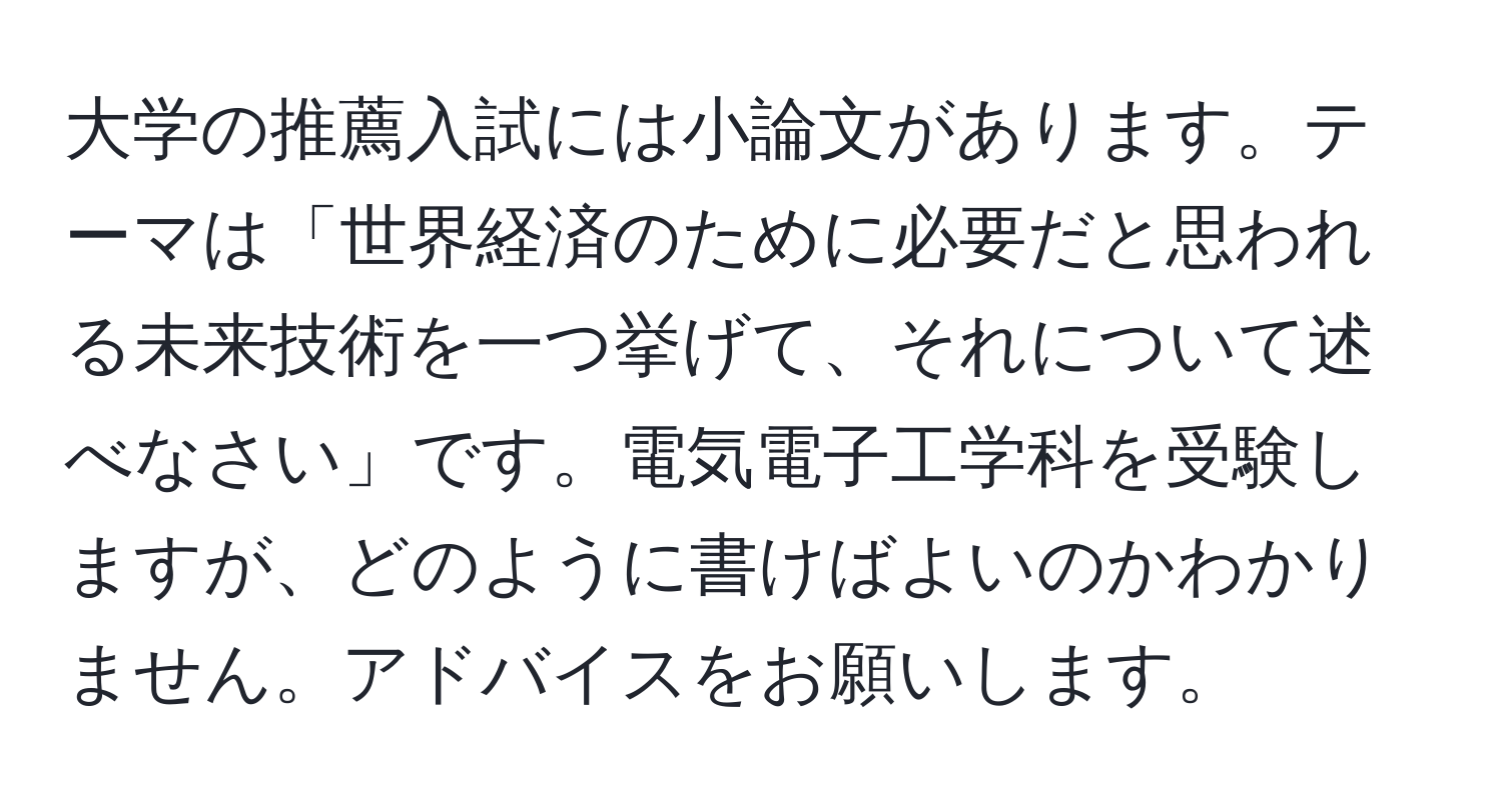 大学の推薦入試には小論文があります。テーマは「世界経済のために必要だと思われる未来技術を一つ挙げて、それについて述べなさい」です。電気電子工学科を受験しますが、どのように書けばよいのかわかりません。アドバイスをお願いします。