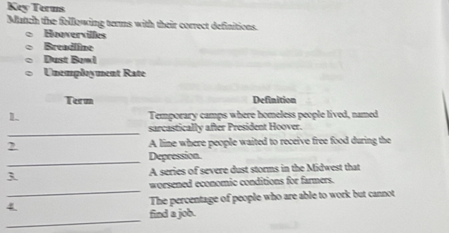 Key Terms 
Match the following terms with their correct definitions. 
Hoovervilles 
Breadline 
Dust Bowl 
Unemployment Rate 
Term Definition 
1 Temporary camps where homeless people lived, named 
_ 
sarcastically after President Hoover. 
2 A line where people waited to receive free food during the 
_ 
Depression. 
3 A series of severe dust storms in the Midwest that 
_ 
worsened economic conditions for farmers. 
4 The percentage of people who are able to work but cannot 
_ 
find a job.