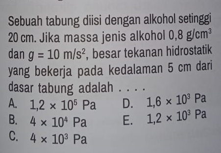 Sebuah tabung diisi dengan alkohol setinggi
20 cm. Jika massa jenis alkohol 0,8g/cm^3
dan g=10m/s^2 , besar tekanan hidrostatik
yang bekerja pada kedalaman 5 cm dari
dasar tabung adalah . . . .
A. 1,2* 10^5Pa D. 1,6* 10^3Pa
B. 4* 10^4Pa E. 1,2* 10^3Pa
C. 4* 10^3Pa