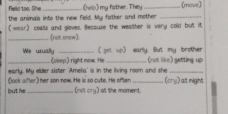 field too. She _(help) my father. They _(move) 
the animals into the new field. My father and mother_ 
(wear) coats and gloves. Because the weather is very cold but it 
_(not snow). 
We usually _( get up) early. But my brother 
_(sleep) right now. He _(not like) getting up 
early. My elder sister 'Amelia' is in the living room and she_ 
(look after) her son now. He is so cute. He often _(cry) at night 
but he _(not cry) at the moment.