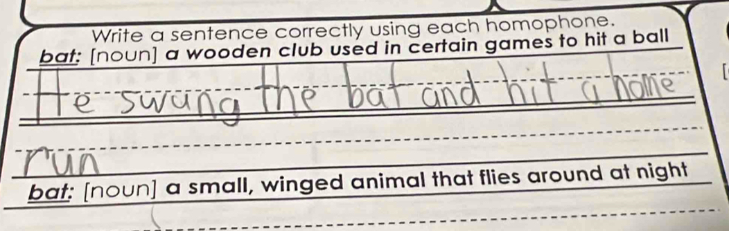 Write a sentence correctly using each homophone. 
bat: [noun] a wooden club used in certain games to hit a ball 
bat: [noun] a small, winged animal that flies around at night