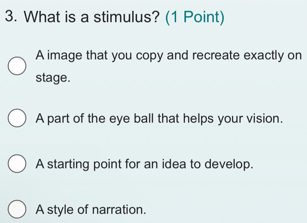 What is a stimulus? (1 Point)
A image that you copy and recreate exactly on
stage.
A part of the eye ball that helps your vision.
A starting point for an idea to develop.
A style of narration.