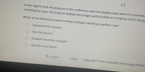 A user reports that the projector in the conference room has display issues when it is connecte
resolving the issue, the projector displays the images perfectly both on his laptop and on the pr
Which of the following troubleshooting strategies should you perform next?
Document the solution.
Test the solution.
Establish what has changed.
Identify the problem.
English Legal Copyright © The Computing Technology Industry