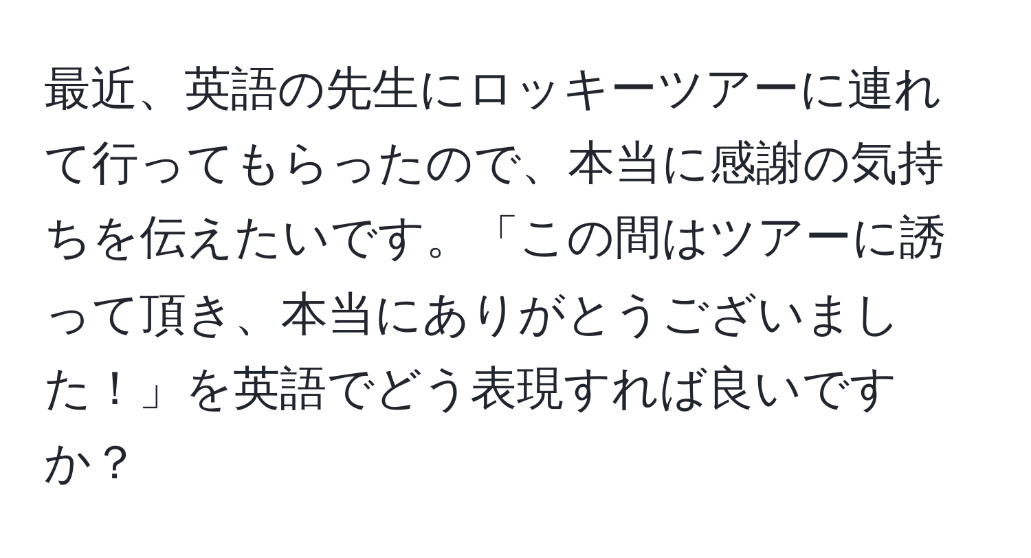 最近、英語の先生にロッキーツアーに連れて行ってもらったので、本当に感謝の気持ちを伝えたいです。「この間はツアーに誘って頂き、本当にありがとうございました！」を英語でどう表現すれば良いですか？