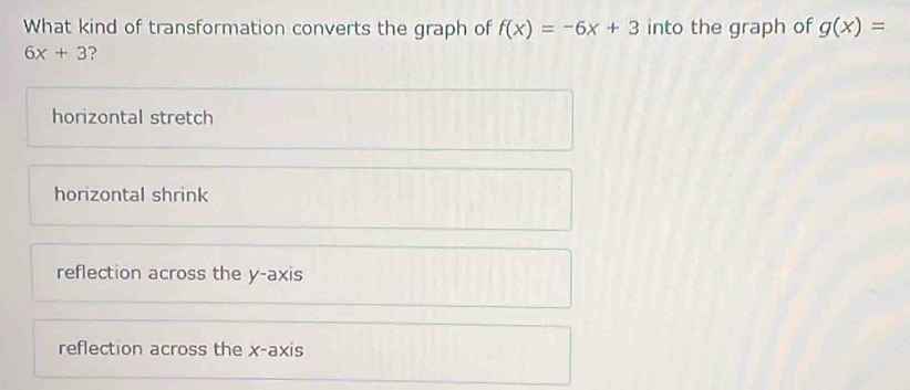 What kind of transformation converts the graph of f(x)=-6x+3 into the graph of g(x)=
6x+3 ?
horizontal stretch
horizontal shrink
reflection across the y-axis
reflection across the x-axis