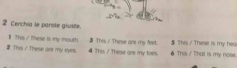 Cerchia le parole giuste. 
】 This / These is my mouth. 3 This / These are my feet. 5 This / These is my hea 
2 This / These are my eyes. 4 This / These are my toes. 6 This / That is my nose.