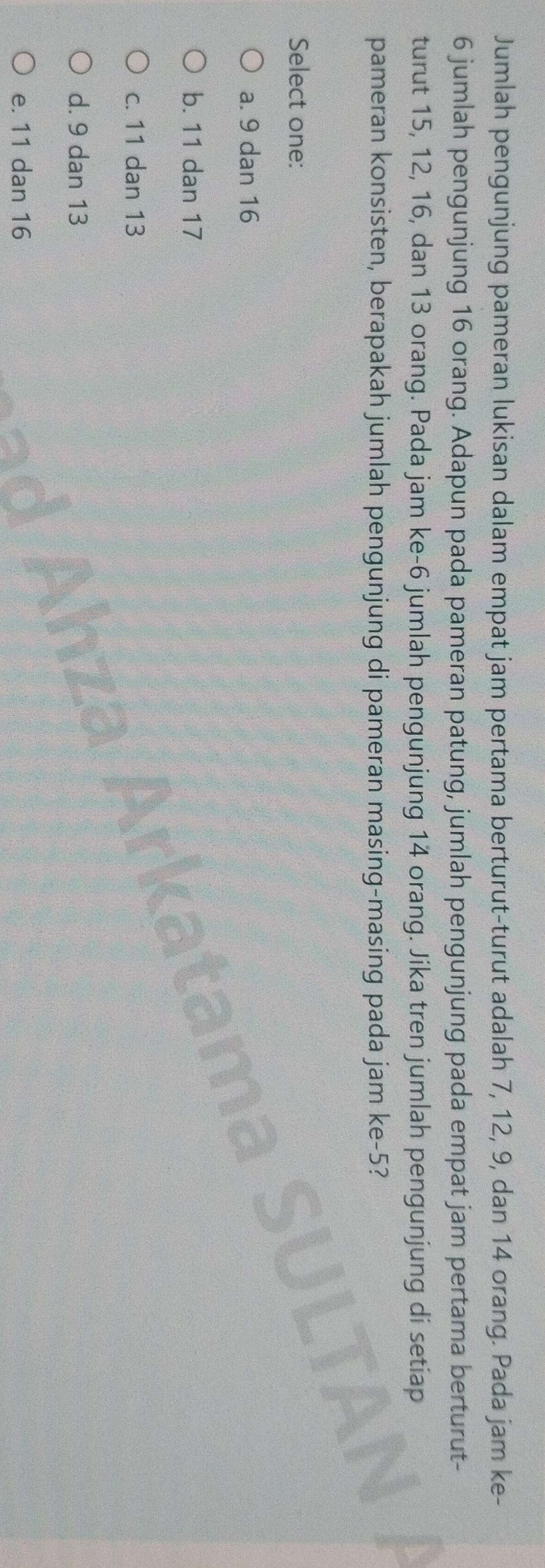 Jumlah pengunjung pameran lukisan dalam empat jam pertama berturut-turut adalah 7, 12, 9, dan 14 orang. Pada jam ke-
6 jumlah pengunjung 16 orang. Adapun pada pameran patung, jumlah pengunjung pada empat jam pertama berturut-
turut 15, 12, 16, dan 13 orang. Pada jam ke- 6 jumlah pengunjung 14 orang. Jika tren jumlah pengunjung di setiap
pameran konsisten, berapakah jumlah pengunjung di pameran masing-masing pada jam ke -5?
Select one:
a. 9 dan 16
b. 11 dan 17
c. 11 dan 13
d. 9 dan 13
e. 11 dan 16