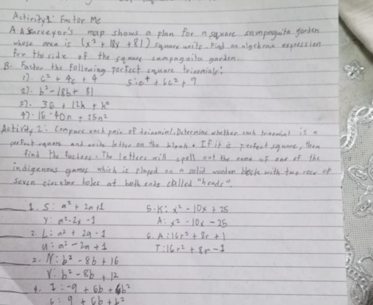 Activity!' Factor me 
A A Surveyor's map shows a plan for a square sumpoguite garden 
whose aren is (x^2+18x+81) square units. Find an algebease expression 
for the side of the sqmare sampaguito garden. 
B. Factor the following perfect suare trinomials? 
D. c^2+4c+4 5:c^4+6c^2+9
27. b^2-18b+81
3. 36+12k+k^2
47. 16-40n+25n^2
Activity 2: Compace each paie of toimmiel, Determine whether each toimowial is a 
perBock caunes and weite befter on the blonh. If it is perfect squnee, then 
find the fachens. The lettere will spell out the name of one of the 
indigenous games which is played on a solid wooden bleck with two cose op 
seven civctler holes at both ende called "heads " 
_1. S: n^2+2n+1 5. K: x^2-10x+25
y:m^2-2x-1 A: x^2-10x-25
_2. L:a^2+2g-1 C. A :16r^2+8r+1
u:a^2-2m+1 I: 16r^2+8r-1
_ N:b^2-8b+16
r:b^2-8b+12
_. 1:-9+6b+6b^2
6:9+6b+L^2