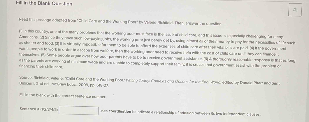 Fill in the Blank Question 
Read this passage adapted from "Child Care and the Working Poor" by Valerie Richfield. Then, answer the question. 
(1) In this country, one of the many problems that the working poor must face is the issue of child care, and this issue is especially challenging for many 
Americans. (2) Since they have such low-paying jobs, the working poor just barely get by, using almost all of their money to pay for the necessities of life such 
as shelter and food. (3) It is virtually impossible for them to be able to afford the expenses of child care after their vital bills are paid. (4) If the government 
wants people to work in order to escape from welfare, then the working poor need to receive help with the cost of child care until they can finance it 
themselves. (5) Some people argue over how poor parents have to be to receive government assistance. (6) A thoroughly reasonable response is that as long 
as the parents are working at minimum wage and are unable to completely support their family, it is crucial that government assist with the problem of 
financing their child care. 
Source: Richfield, Valerie. 'Child Care and the Working Poor.' Writing Todgy: Contexts and Options for the Real World, edited by Donald Pharr and Santi 
Buscemi, 2nd ed., McGraw Educ., 2009, pp. 618-27. 
Fill in the blank with the correct sentence number. 
Sentence # (1/2/3 /4/5) uses coordInation to indicate a relationship of addition between its two independent clauses.