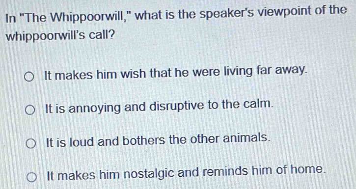 In "The Whippoorwill," what is the speaker's viewpoint of the
whippoorwill's call?
It makes him wish that he were living far away.
It is annoying and disruptive to the calm.
It is loud and bothers the other animals.
It makes him nostalgic and reminds him of home.