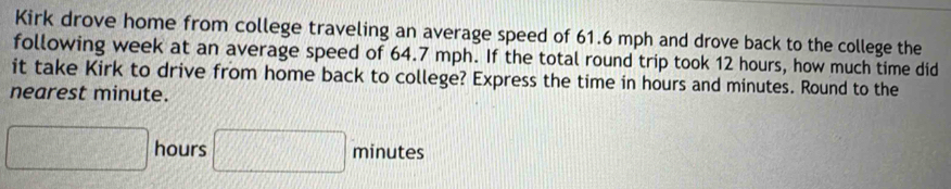 Kirk drove home from college traveling an average speed of 61.6 mph and drove back to the college the 
following week at an average speed of 64.7 mph. If the total round trip took 12 hours, how much time did 
it take Kirk to drive from home back to college? Express the time in hours and minutes. Round to the 
nearest minute.
□ hours □ minutes