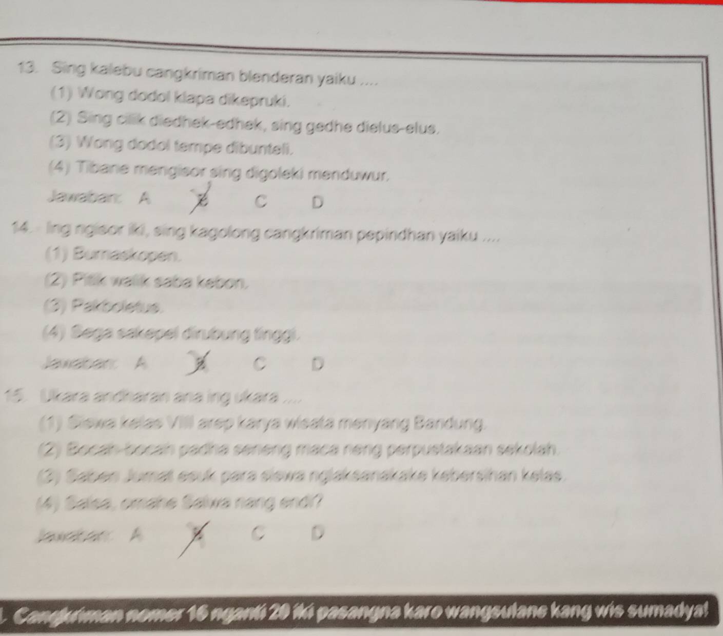 Sing kalebu cangkriman blenderan yaiku ....
(1) Wong dodol klapa dikepruki.
(2) Sing cilik diedhek-edhek, sing gedhe dielus-elus.
(3) Wong dodol tempe dibunteli.
(4) Tibane mengisor sing digoleki menduwur.
Jawabar: A x C D
14. lng ngisor iki, sing kagolong cangkriman pepindhan yaiku ....
(1) Bumaskopen.
(2) Pitk walik saba kebon.
(3) Pakboletus.
(4) Sega sakepel dirubung tinggi.
Javabar A C D
15. Ukara andharan ana ing ukara ....
(1) Siewa kelas VIIl arep karya wisata menyang Bandung.
(2) Bocan-bocan padha seneng maca neng perpustakaan sekolah.
(2) Saben Jumat esuk para siewa nglaksanakake kebersihan kelas
(4) Salsa, omahe Salwa nang endi?
lawct ar A C D
L. Cangjuiman nomer 16 ngant 20 14 pasangna karo wangsulane kang wis sumadyal