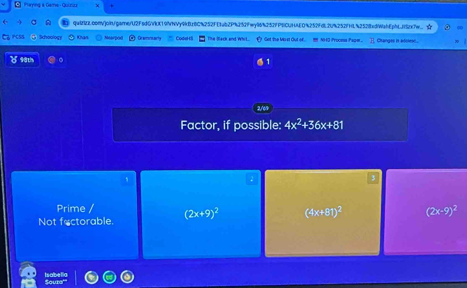 Playing a Game-Quizizz +
e quizizz.com/join/game/U2FsdGVkX19IVNVy9kBz8C%252FEtubZP%252Fwyil6%252FPtICUHAED%252FdL2U%252FHL%252BxdlWahEphLJISzx7w.. ∞
Schoology Khan Nearpod Grammarly CodeHS The Black and Whit.. Get the Most Out of... ! NHD Process Paper.. Changes in adolesc 
8 98th 0 1
2/69
Factor, if possible: 4x^2+36x+81
1
2
3
Prime /
(2x+9)^2
(4x+81)^2
(2x-9)^2
Not fectorable.
Isabella
Souza"