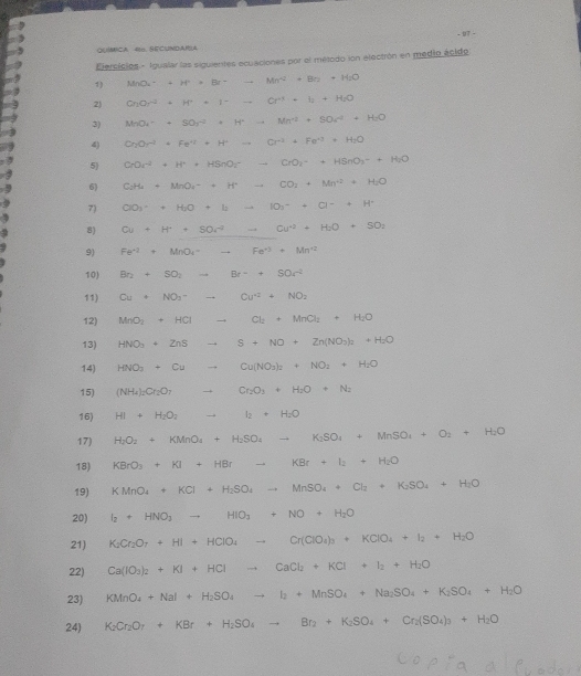 QUMCA 4. SECUNDARA
Elersicies - Igualar las siguientes ecuaciones por el método ion electrón en medio ácido
1) MnO_2^(-+H^+)* Br=_  Mn^2+Bn+H_2O
2) CrOr^2+H^++I^-to Cr^++I_2O
3) MnO_4^(-+SO_2^(-2)· H^+)to Mn^(+2)+SO_4^((-2)+H_2)O
4) Cr_2Or^2· Fe^(11)+F^+to Cr^(-3)+Fe^(+3)+H_2O
5 CrOr^(2+)+H^++HSnOr-CrO_2+HSnO_3^(-+H_2)O
6 C_2H_4+MnO_4-+H^+to CO_2+Mn^(4+)+H_2O
7) ClO_3^(-+H_2)O+I_2to IO_2^(-+O^-)+H^+
8) Cu+H+SO_4to Cu^(+2+)+H_2O+SO_2
9) Fe^(-1)+MnO_4=_ Fe^(+3)+Mn^(+2)
10) Br_2+5O_2 to Br^-++SOr^(-2)
11) Cu+NO_3- to Cu^(+2)+NO_2
12) MnO_2+HCl _  Cl_2+MnCl_2+H_2O
13) HNO_3· ZnS S+NO+Zn(NO_3)_2+H_2O
14) HNO_3+Cu Cu(NO_3)_2+NO_2+H_2O
15) (NH_4)_2Cr_2O_7 Cr_2O_3+H_2O+N_2
16) HI+H_2O_2 I_2+H_2O
17) H_2O_2+KMnO_4+H_2SO_4to K_2SO_4+MnSO_4+O_2+H_2O
18) KBrO_3+KI+HBrto KBr+I_2+H_2O
19) KMnO_4+KCl+H_2SO_4to MnSO_4+Cl_2+K_2SO_4+H_2O
20) I_2+HNO_3to HIO_3+NO+H_2O
21) K_2Cr_2O_7+HI+HClO_4to Cr(ClO_4)_3+KClO_4+I_2+H_2O
22) Ca(IO_3)_2+KI+HClto CaCl_2+KCl+I_2+H_2O
23) KMnO_4+NaI+H_2SO_4to I_2+MnSO_4+Na_2SO_4+K_2SO_4+H_2O
24) K_2Cr_2O_7+KBr+H_2SO_4to Br_2+K_2SO_4+Cr_2(SO_4)_3+H_2O