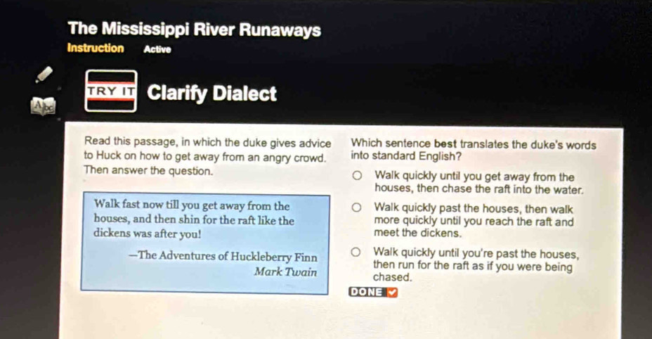 The Mississippi River Runaways
Instruction Active
TRY IT Clarify Dialect
Read this passage, in which the duke gives advice Which sentence best translates the duke's words
to Huck on how to get away from an angry crowd. into standard English?
Then answer the question. Walk quickly until you get away from the
houses, then chase the raft into the water.
Walk fast now till you get away from the Walk quickly past the houses, then walk
houses, and then shin for the raft like the more quickly until you reach the raft and
dickens was after you! meet the dickens.
Walk quickly until you're past the houses,
—The Adventures of Huckleberry Finn then run for the raft as if you were being
Mark Twain chased.
DONE