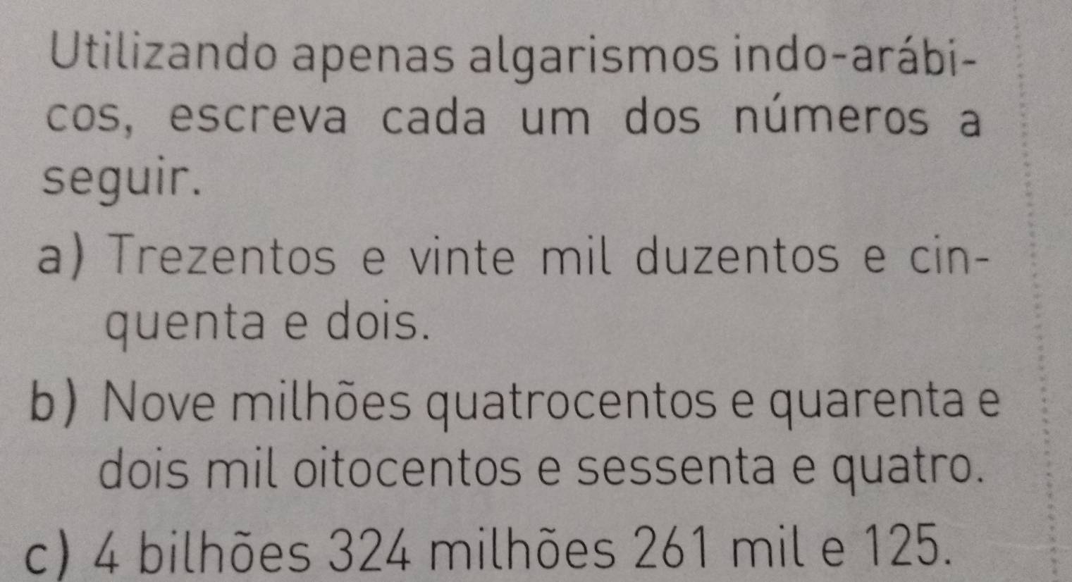 Utilizando apenas algarismos indo-arábi-
cos, escreva cada um dos números a
seguir.
a) Trezentos e vinte mil duzentos e cin-
quenta e dois.
b)Nove milhões quatrocentos e quarenta e
dois mil oitocentos e sessenta e quatro.
c) 4 bilhões 324 milhões 261 mil e 125.