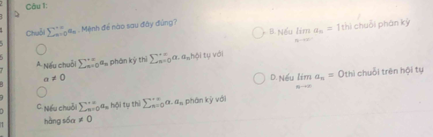 B. Nếu limlimits _nto ∈fty a_n=1th) chuỗi phân kỳ
Chuỗi sumlimits _(n=0)^(∈fty)a_n. Mệnh để nào sau đây đúng?
5
/ A Nếu chuỗi sumlimits _(n=0)^(∈fty)a_n phân kỳ thì sumlimits  underline(n=0)^(∈fty)alpha .a_n hội tụ với
alpha != 0 D. Nếu limlimits _nto ∈fty a_n=0t thì chuỗi trên hội tụ
9
C. Nếu chuỗi sumlimits _(n=0)^(+∈fty)a_n hội tụ thì sumlimits _(n=0)^(∈fty)alpha .a_n phân kỳ với
hàng sốa != 0