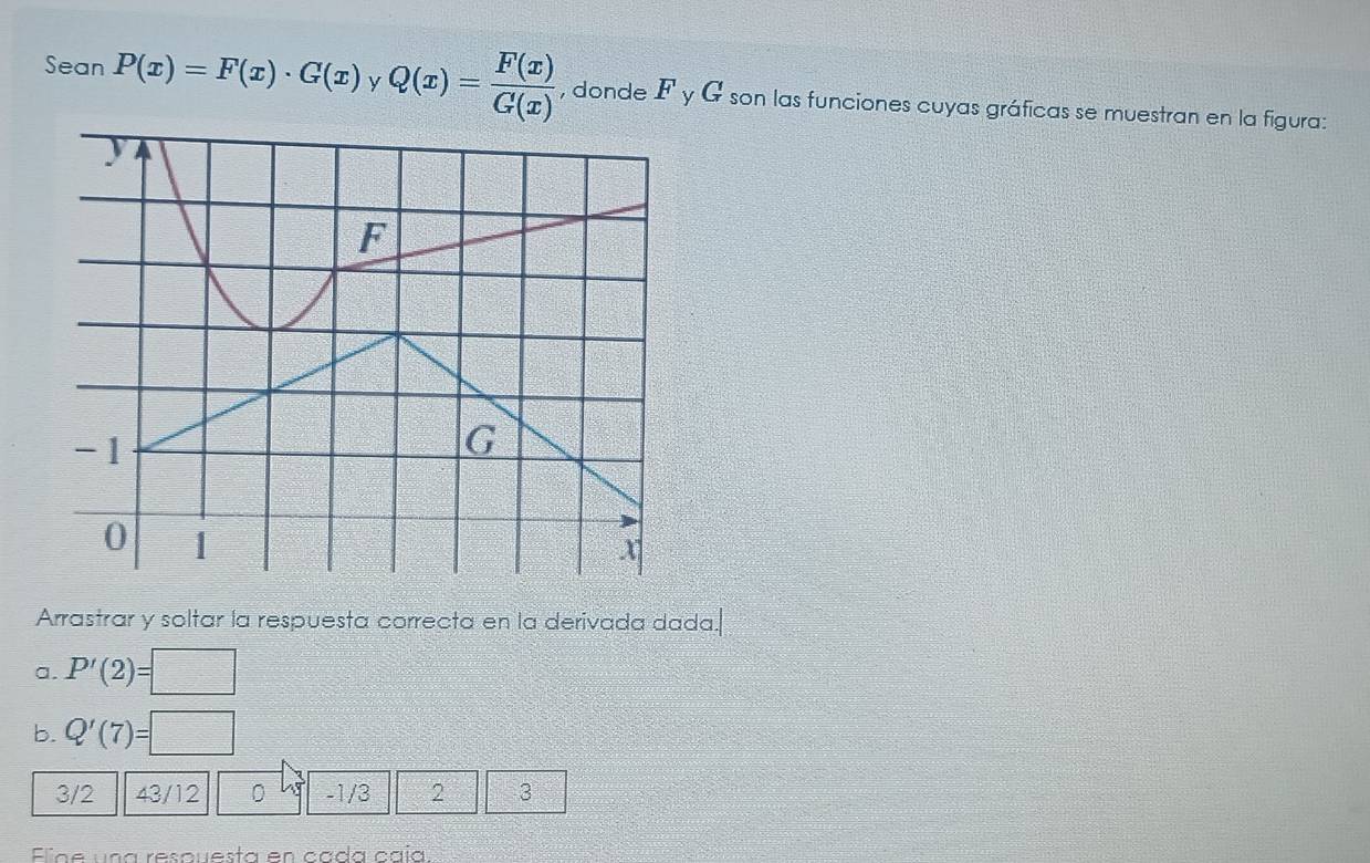 Sean P(x)=F(x)· G(x) y Q(x)= F(x)/G(x)  , donde F y G son las funciones cuyas gráficas se muestran en la figura: 
Arrastrar y soltar la respuesta correcta en la derivada dada. 
a. P'(2)=□
b. Q'(7)=□
3/2 43/12 0 -1/3 2 3
Eiae una resquesta en cada caía