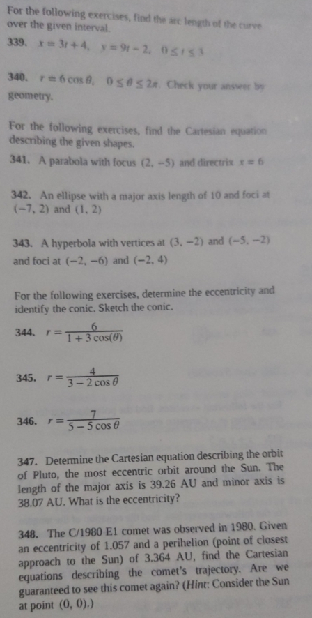 For the following exercises, find the arc length of the curve 
over the given interval. 
339. x=3t+4, y=9t-2, 0≤ t≤ 3
340. r=6cos θ , 0≤ θ ≤ 2π. Check your answer by 
geometry. 
For the following exercises, find the Cartesian equation 
describing the given shapes. 
341. A parabola with focus (2,-5) and directrix x=6
342. An ellipse with a major axis length of 10 and foci at
(-7,2) and (1,2)
343. A hyperbola with vertices at (3,-2) and (-5,-2)
and foci at (-2,-6) and (-2,4)
For the following exercises, determine the eccentricity and 
identify the conic. Sketch the conic. 
344. r= 6/1+3cos (θ ) 
345. r= 4/3-2cos θ  
346. r= 7/5-5cos θ  
347. Determine the Cartesian equation describing the orbit 
of Pluto, the most eccentric orbit around the Sun. The 
length of the major axis is 39.26 AU and minor axis is
38.07 AU. What is the eccentricity? 
348. The C/1980 E1 comet was observed in 1980. Given 
an eccentricity of 1.057 and a perihelion (point of closest 
approach to the Sun) of 3.364 AU, find the Cartesian 
equations describing the comet’s trajectory. Are we 
guaranteed to see this comet again? (Hint: Consider the Sun 
at point (0,0).)