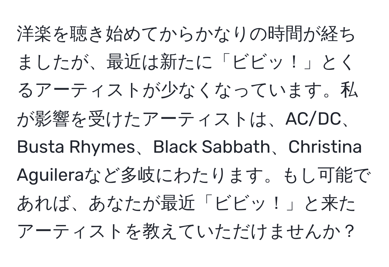 洋楽を聴き始めてからかなりの時間が経ちましたが、最近は新たに「ビビッ！」とくるアーティストが少なくなっています。私が影響を受けたアーティストは、AC/DC、Busta Rhymes、Black Sabbath、Christina Aguileraなど多岐にわたります。もし可能であれば、あなたが最近「ビビッ！」と来たアーティストを教えていただけませんか？