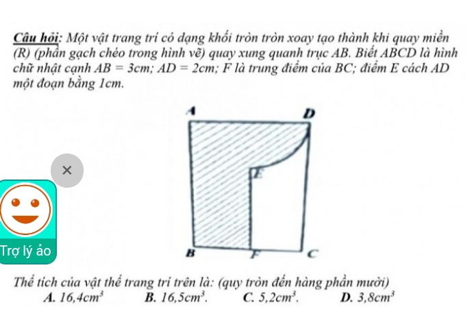 Câu hỏi: Một vật trang trí có dạng khối tròn tròn xoay tạo thành khi quay miền
(R) (phần gạch chéo trong hình vẽ) quay xung quanh trục AB. Biết ABCD là hình
chữ nhật cạnh AB=3cm; AD=2cm; F là trung điểm của BC; điểm E cách AD
một đoạn bằng 1cm.
×
Trợ lý ảo 
Thể tích của vật thể trang trí trên là: (quy tròn đến hàng phần mười)
A. 16, 4cm^3 B. 16, 5cm^3. C. 5, 2cm^3. D. 3, 8cm^3