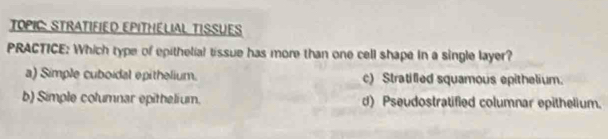 TOPIC: STRATIFIED EPITHELIAL TISSUES
PRACTICE: Which type of epithelial tissue has more than one cell shape in a single layer?
a) Simple cuboidal epithelium. c) Stratifled squamous epithelium.
b) Simple columnar epithelium. d) Pseudostratified columnar epithelium.