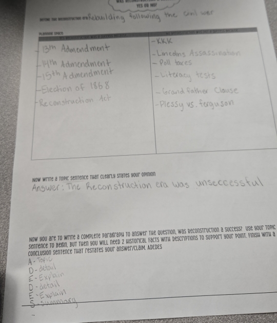 YES OR NO? 
DefinE the beconstruction erb 
Now write a topic sentence that clearly states your opinion 
Now you are to write a complete paragraph to answer the question, was Reconstruction a success? Use your topic 
sentence to begin, but then you will need 2 historical facts with descriptions to support your point. Finish with a 
ConclusioN Sentence That restates your answer/ClaiM. ADEDES