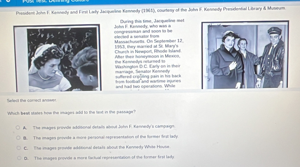 Post Test: Delining
President John F. Kennedy and First Lady Jacqueline Kennedy (1961), courtesy of the John F. Kennedy Presidential Library & Museum.
During this time, Jacqueline met
John F. Kennedy, who was a
congressman and soon to be
elected a senator from
Massachusetts. On September 12,
1953, they married at St. Mary's
Church in Newport, Rhode Island
After their honeymoon in Mexico,
the Kennedys returned to
Washington D.C. Early on in their
marriage, Senator Kennedy
suffered crippling pain in his back
from football and wartime injuries
and had two operations. While
Select the correct answer.
Which best states how the images add to the text in the passage?
A. The images provide additional details about John F. Kennedy's campaign.
B. The images provide a more personal representation of the former first lady.
C. The images provide additional details about the Kennedy White House.
D. The images provide a more factual representation of the former first lady.