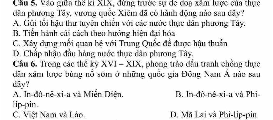 Cầu 5. Vào giữa thể kỉ XIX, đứng trước sự de doạ xâm lược của thực
dân phương Tây, vương quốc Xiêm đã có hành động nào sau đây?
A. Gửi tối hậu thư tuyên chiến với các nước thực dân phương Tây.
B. Tiến hành cải cách theo hướng hiện đại hóa
C. Xây dựng mối quan hệ với Trung Quốc để được hậu thuẫn
D. Chấp nhận đầu hàng nước thực dân phương Tây.
Câu 6. Trong các thế kỷ XVI-XIX , phong trào đầu tranh chồng thực
dân xâm lược bùng nổ sớm ở những quốc gia Đông Nam Á nào sau
đây?
A. In-đô-nê-xi-a và Miến Điện. B. In-đô-nê-xi-a và Phi-
líp-pin.
C. Việt Nam và Lào. D. Mã Lai và Phi-líp-pin