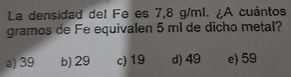 La densidad del Fe es 7,8 g/ml. ¿A cuántos
gramos de Fe equivalen 5 ml de dicho metal?
a) 39 b) 29 c) 19 d) 49 e) 59