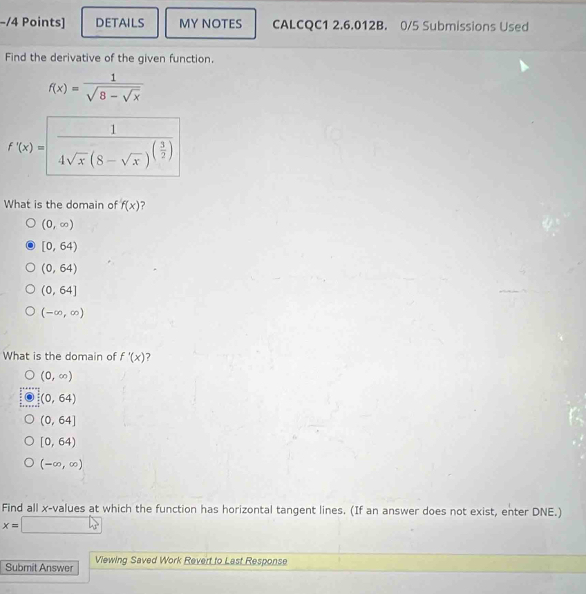 DETAILS MY NOTES CALCQC1 2.6.012B. 0/5 Submissions Used
Find the derivative of the given function.
f(x)=frac 1sqrt(8-sqrt x)
f'(x)= frac 14sqrt(x)(8-sqrt(x))^( 3/2 )
What is the domain of f(x) ?
(0,∈fty )
[0,64)
(0,64)
(0,64]
(-∈fty ,∈fty )
What is the domain of f'(x) ?
(0,∈fty )
(0,64)
(0,64]
[0,64)
(-∈fty ,∈fty )
Find all x -values at which the function has horizontal tangent lines. (If an answer does not exist, enter DNE.)
x=□
Submit Answer Viewing Saved Work Revert to Last Response