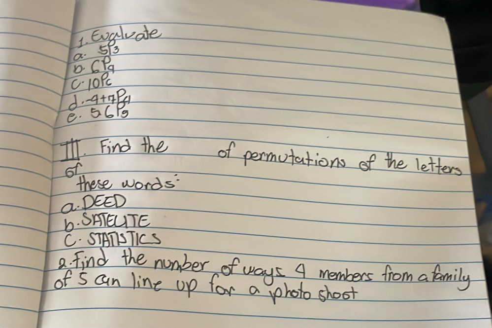 Eoaluate 
a. 5B
D. CP
C. 10P
d. a+4B1
e. 56/g
I. Find the of permutations of the letters 
o 
these words 
a. DEED 
b. SAIEUTE 
C. STATSTICS 
a. find the number of ways A members from a family 
of s can line up for a photo shoot