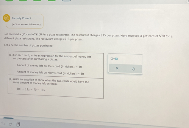 a Partially Correct 
(a): Your answer is incorrect. 
Joe received a gift card of $100 for a pizza restaurant. The restaurant charges $15 per pizza. Mary received a gift card of $70 for a 
different pizza restaurant. The restaurant charges $10 per pizza. 
Let x be the number of pizzas purchased. 
(a) For each card, write an expression for the amount of money left □ =□
on the card after purchasing x pizzas. 
Amount of money left on Joe's card (in dollars) =10 × 
Amount of money left on Mary's card (in dollars) =10
(b) Write an equation to show when the two cards would have the 
same amount of money left on them.
100-15x=70-10x