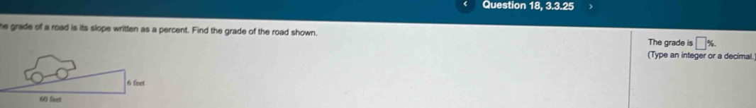Question 18, 3.3.25 
he grade of a road is its slope written as a percent. Find the grade of the road shown. The grade is □ %. 
(Type an integer or a decimal.
