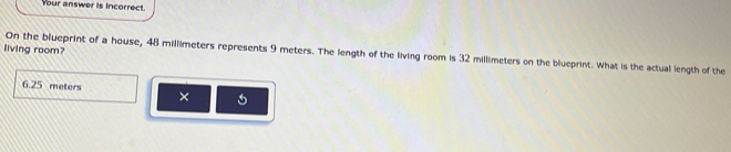 Your answer is incorrect. 
living room? 
On the blueprint of a house, 48 millimeters represents 9 meters. The length of the living room is 32 millimeters on the blueprint. What is the actual length of the
6.25 meters
×