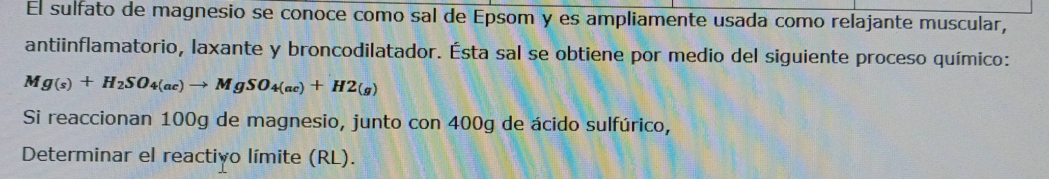 El sulfato de magnesio se conoce como sal de Epsom y es ampliamente usada como relajante muscular, 
antiinflamatorio, laxante y broncodilatador. Ésta sal se obtiene por medio del siguiente proceso químico:
Mg(s)+H_2SO_4(ac)to MgSO_4(ac)+H2(g)
Si reaccionan 100g de magnesio, junto con 400g de ácido sulfúrico, 
Determinar el reactivo límite (RL).